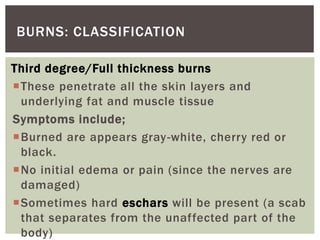 Third degree/Full thickness burns
These penetrate all the skin layers and
underlying fat and muscle tissue
Symptoms include;
Burned are appears gray-white, cherry red or
black.
No initial edema or pain (since the nerves are
damaged)
Sometimes hard eschars will be present (a scab
that separates from the unaffected part of the
body)
BURNS: CLASSIFICATION
 