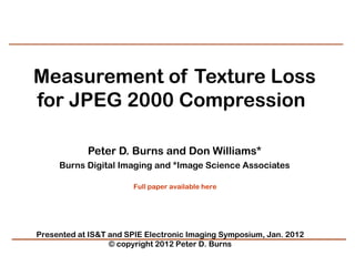 Measurement of Texture Loss
for JPEG 2000 Compression 

            Peter D. Burns and Don Williams*
     Burns Digital Imaging and *Image Science Associates

                       Full paper available here




Presented at IS&T and SPIE Electronic Imaging Symposium, Jan. 2012
                  © copyright 2012 Peter D. Burns
 