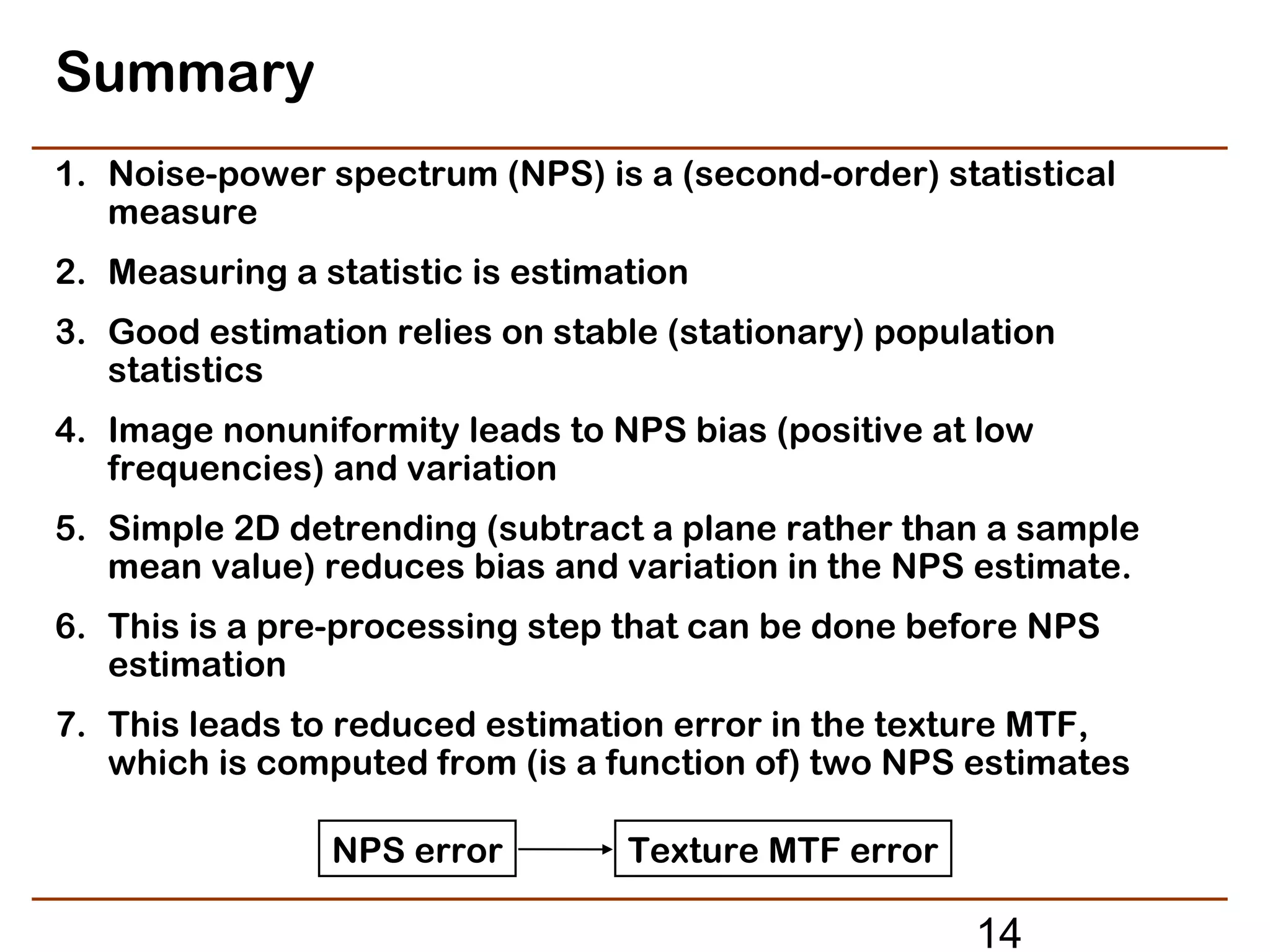 Summary
1. Noise-power spectrum (NPS) is a (second-order) statistical
   measure
2. Measuring a statistic is estimation
3. Good estimation relies on stable (stationary) population
   statistics
4. Image nonuniformity leads to NPS bias (positive at low
   frequencies) and variation
5. Simple 2D detrending (subtract a plane rather than a sample
   mean value) reduces bias and variation in the NPS estimate.
6. This is a pre-processing step that can be done before NPS
   estimation
7. This leads to reduced estimation error in the texture MTF,
   which is computed from (is a function of) two NPS estimates

                NPS error         Texture MTF error

                                                      14
 