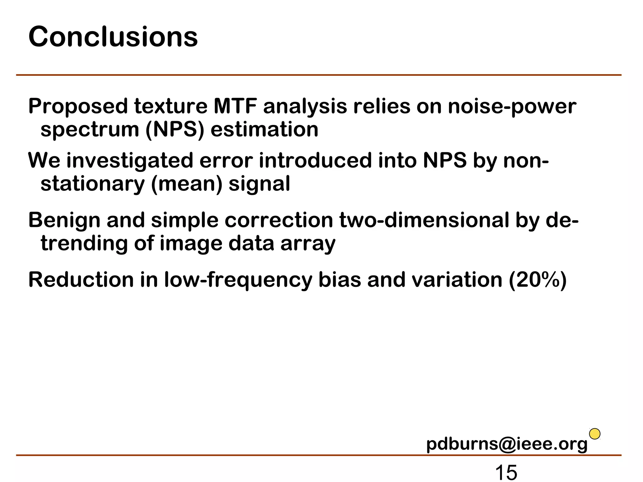 Conclusions

Proposed texture MTF analysis relies on noise-power
 spectrum (NPS) estimation
We investigated error introduced into NPS by non-
 stationary (mean) signal
Benign and simple correction two-dimensional by de-
 trending of image data array
Reduction in low-frequency bias and variation (20%)




                                     pdburns@ieee.org
                                            15
 
