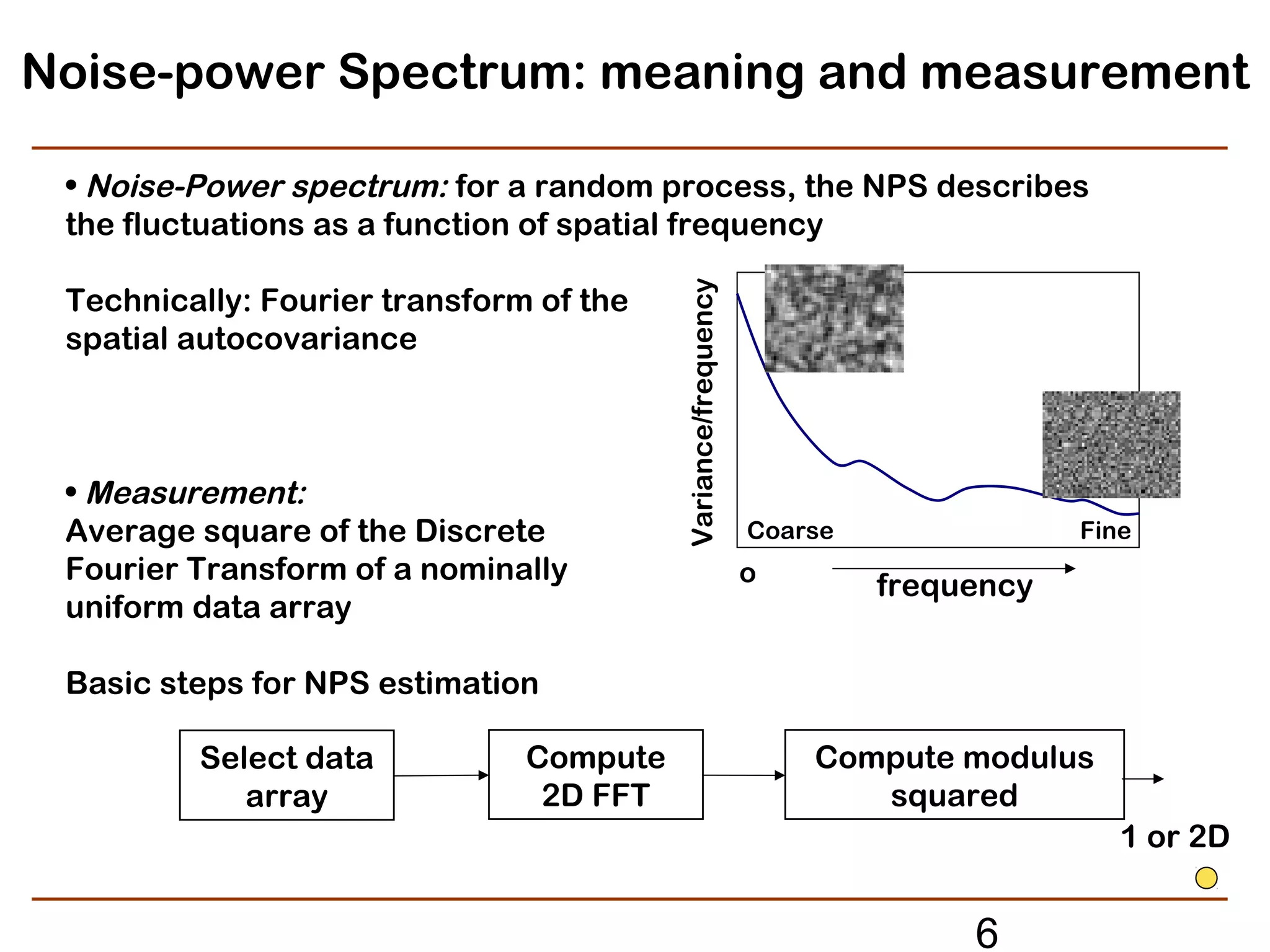 Noise-power Spectrum: meaning and measurement

 • Noise-Power spectrum: for a random process, the NPS describes
 the fluctuations as a function of spatial frequency




                                         Variance/frequency
 Technically: Fourier transform of the
 spatial autocovariance



 • Measurement:
 Average square of the Discrete                               Coarse               Fine
 Fourier Transform of a nominally                             o        frequency
 uniform data array

 Basic steps for NPS estimation

         Select data           Compute                            Compute modulus
            array               2D FFT                               squared
                                                                                      1 or 2D


                                                                            6
 
