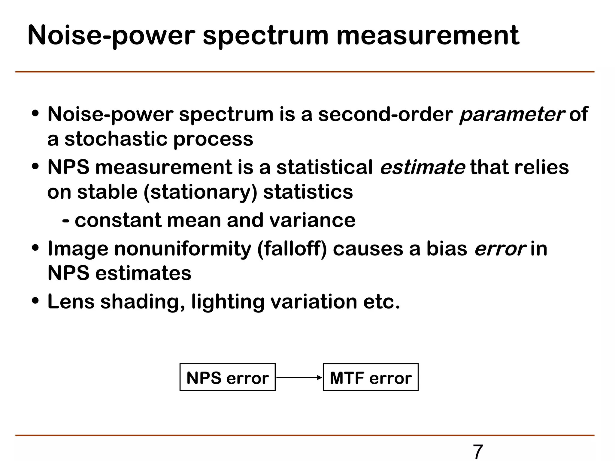 Noise-power spectrum measurement

• Noise-power spectrum is a second-order parameter of
  a stochastic process
• NPS measurement is a statistical estimate that relies
  on stable (stationary) statistics
    - constant mean and variance
• Image nonuniformity (falloff) causes a bias error in
  NPS estimates
• Lens shading, lighting variation etc.


               NPS error     MTF error



                                           7
 