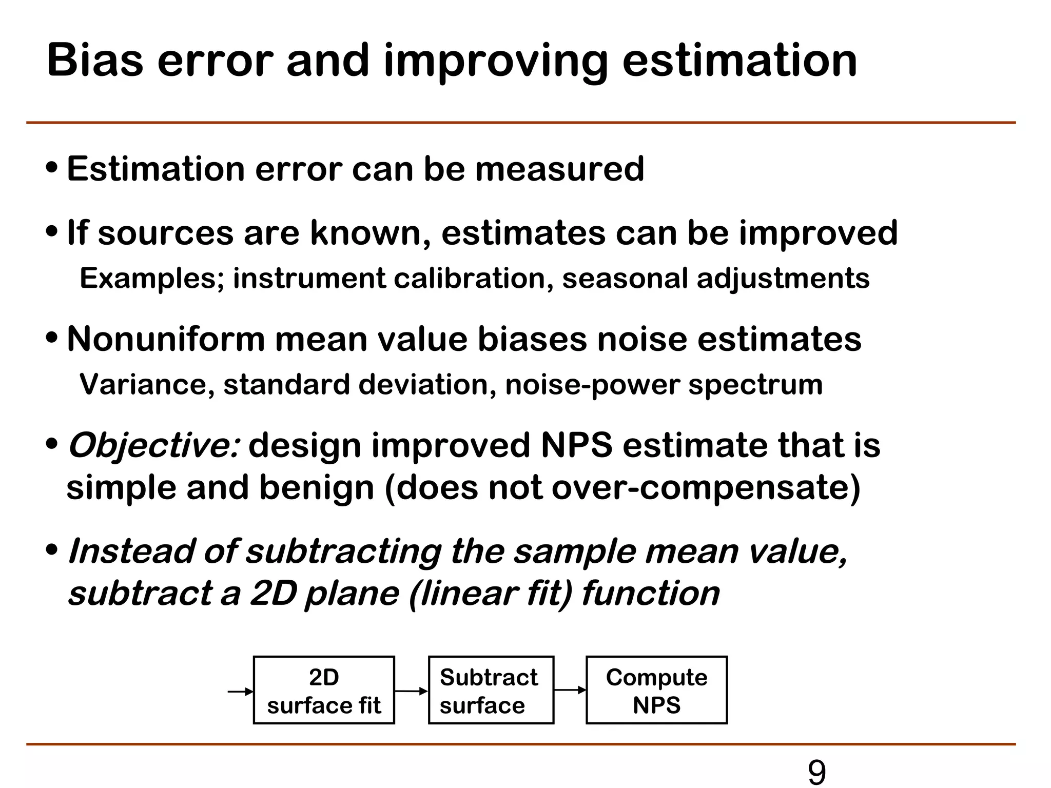Bias error and improving estimation

• Estimation error can be measured
• If sources are known, estimates can be improved
 Examples; instrument calibration, seasonal adjustments

• Nonuniform mean value biases noise estimates
 Variance, standard deviation, noise-power spectrum

• Objective: design improved NPS estimate that is
  simple and benign (does not over-compensate)
• Instead of subtracting the sample mean value,
  subtract a 2D plane (linear fit) function

                 2D        Subtract   Compute
             surface fit   surface      NPS


                                                  9
 