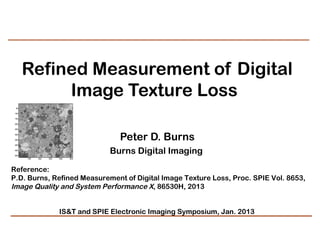 Refined Measurement of Digital
            Image Texture Loss 
  50

 100

 150

 200

 250

 300

 350                                     Peter D. Burns
 400

 450

 500
                                      Burns Digital Imaging
       100   200   300   400   500




Reference:
P.D. Burns, Refined Measurement of Digital Image Texture Loss, Proc. SPIE Vol. 8653,
Image Quality and System Performance X, 86530H, 2013


                         IS&T and SPIE Electronic Imaging Symposium, Jan. 2013
 