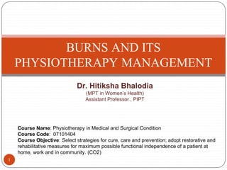 BURNS AND ITS
PHYSIOTHERAPY MANAGEMENT
1
Dr. Hitiksha Bhalodia
(MPT in Women’s Health)
Assistant Professor , PIPT
Course Name: Physiotherapy in Medical and Surgical Condition
Course Code: 07101404
Course Objective: Select strategies for cure, care and prevention; adopt restorative and
rehabilitative measures for maximum possible functional independence of a patient at
home, work and in community. (CO2)
 