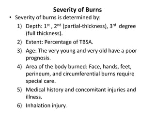 Severity of Burns
• Severity of burns is determined by:
1) Depth: 1st , 2nd (partial-thickness), 3rd degree
(full thickness).
2) Extent: Percentage of TBSA.
3) Age: The very young and very old have a poor
prognosis.
4) Area of the body burned: Face, hands, feet,
perineum, and circumferential burns require
special care.
5) Medical history and concomitant injuries and
illness.
6) Inhalation injury.
 
