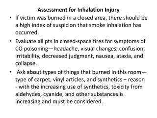 Assessment for Inhalation Injury
• If victim was burned in a closed area, there should be
a high index of suspicion that smoke inhalation has
occurred.
• Evaluate all pts in closed-space fires for symptoms of
CO poisoning—headache, visual changes, confusion,
irritability, decreased judgment, nausea, ataxia, and
collapse.
• Ask about types of things that burned in this room—
type of carpet, vinyl articles, and synthetics – reason
- with the increasing use of synthetics, toxicity from
aldehydes, cyanide, and other substances is
increasing and must be considered.
 
