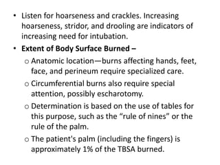 • Listen for hoarseness and crackles. Increasing
hoarseness, stridor, and drooling are indicators of
increasing need for intubation.
• Extent of Body Surface Burned –
o Anatomic location—burns affecting hands, feet,
face, and perineum require specialized care.
o Circumferential burns also require special
attention, possibly escharotomy.
o Determination is based on the use of tables for
this purpose, such as the “rule of nines” or the
rule of the palm.
o The patient's palm (including the fingers) is
approximately 1% of the TBSA burned.
 