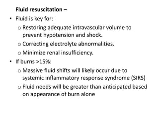 Fluid resuscitation –
• Fluid is key for:
o Restoring adequate intravascular volume to
prevent hypotension and shock.
o Correcting electrolyte abnormalities.
o Minimize renal insufficiency.
• If burns >15%:
o Massive fluid shifts will likely occur due to
systemic inflammatory response syndrome (SIRS)
o Fluid needs will be greater than anticipated based
on appearance of burn alone
 