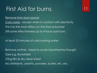 First Aid for burns
Remove from burn source
Cold water - except when in contact with electricity

This has the most effect on the final outcome!
Still some effectiveness up to 4 hours post burn.
At least 20 minutes of cold running water.
Remove clothes. Need to avoid Hypothermia though!
Gels e.g. Burnshield

Cling film & dry clean sheet
No ointments, creams, powders, butter, etc. etc.

11

 