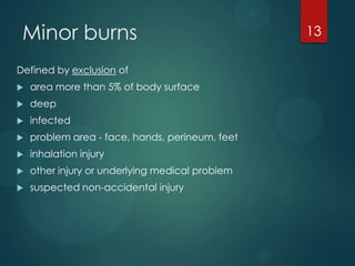 Minor burns
Defined by exclusion of


area more than 5% of body surface



deep



infected



problem area - face, hands, perineum, feet



inhalation injury



other injury or underlying medical problem



suspected non-accidental injury

13

 
