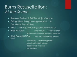 Burns Resuscitation:
At the Scene






Remove Patient & Self from Injury Source
Extinguish actively burning material &
Cool burn (Tap Water)
ABC:
Airway, Breathing, Circulation (ATLS)
Brief HISTORY:
Time of Injury - For resuscitation
Nature of Injury- Flame, Indoors, Chemicals



Brief EXAMINATION:
Area)

Burn Size (% Total Body Surface

Burn DEPTH:

Erythema (ignore)

Superficial Partial Thickness
Deep Partaial Thickness
Full Thickness

 