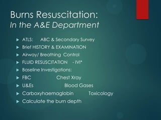 Burns Resuscitation:

In the A&E Department


ATLS:

ABC & Secondary Survey



Brief HISTORY & EXAMINATION



Airway/ Breathing Control



FLUID RESUSCITATION



Baseline Investigations:



FBC



U&Es



Carboxyhaemaglobin



Calculate the burn depth

- IVI*

Chest Xray
Blood Gases
Toxicology

 