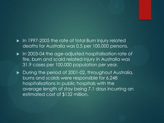 

In 1997-2005 the rate of total Burn Injury related
deaths for Australia was 0.5 per 100,000 persons.



In 2003-04 the age-adjusted hospitalisation rate of
fire, burn and scald related injury in Australia was
31.9 cases per 100,000 population per year.



During the period of 2001-02, throughout Australia,
burns and scalds were responsible for 6,248
hospitalisations in public hospitals with the
average length of stay being 7.1 days incurring an
estimated cost of $132 million.

 