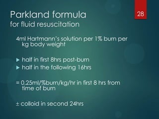 Parkland formula
for fluid resuscitation

4ml Hartmann’s solution per 1% burn per
kg body weight



half in first 8hrs post-burn
half in the following 16hrs

= 0.25ml/%burn/kg/hr in first 8 hrs from
time of burn
colloid in second 24hrs

28

 