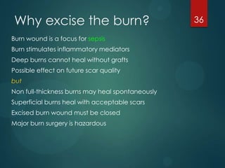 Why excise the burn?
Burn wound is a focus for sepsis
Burn stimulates inflammatory mediators

Deep burns cannot heal without grafts
Possible effect on future scar quality
but
Non full-thickness burns may heal spontaneously
Superficial burns heal with acceptable scars
Excised burn wound must be closed
Major burn surgery is hazardous

36

 