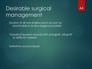 Desirable surgical
management
Excision of all non-shallow burns as soon as
practicable in as few stages as possible
Closure of excised wounds with autograft, allograft
or artificial material
Definitive wound closure

44

 