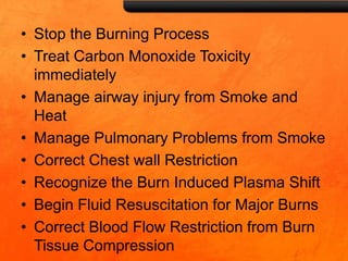 • Stop the Burning Process
• Treat Carbon Monoxide Toxicity
immediately
• Manage airway injury from Smoke and
Heat
• Manage Pulmonary Problems from Smoke
• Correct Chest wall Restriction
• Recognize the Burn Induced Plasma Shift
• Begin Fluid Resuscitation for Major Burns
• Correct Blood Flow Restriction from Burn
Tissue Compression
 