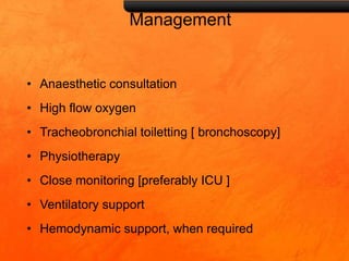 Management
• Anaesthetic consultation
• High flow oxygen
• Tracheobronchial toiletting [ bronchoscopy]
• Physiotherapy
• Close monitoring [preferably ICU ]
• Ventilatory support
• Hemodynamic support, when required
 