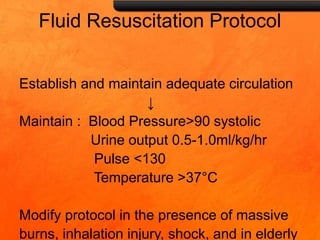Fluid Resuscitation Protocol
Establish and maintain adequate circulation
↓
Maintain : Blood Pressure>90 systolic
Urine output 0.5-1.0ml/kg/hr
Pulse <130
Temperature >37°C
Modify protocol in the presence of massive
burns, inhalation injury, shock, and in elderly
 