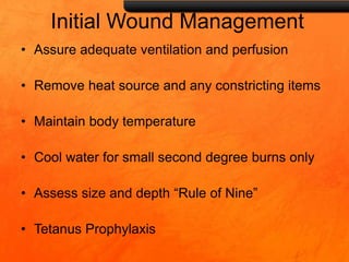 Initial Wound Management
• Assure adequate ventilation and perfusion
• Remove heat source and any constricting items
• Maintain body temperature
• Cool water for small second degree burns only
• Assess size and depth “Rule of Nine”
• Tetanus Prophylaxis
 