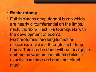 • Escharotomy
• Full thickness deep dermal burns which
are nearly circumferential on the limbs,
neck, thorax will act like tourniquets with
the development of edema.
Escharotomies are longitudinal or
crisscross incisions through such deep
burns. This can be done without analgesia
and on the ward as the affected skin is
usually insensate and does not bleed
much.
 