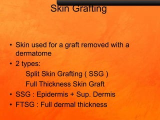 Skin Grafting
• Skin used for a graft removed with a
dermatome
• 2 types:
Split Skin Grafting ( SSG )
Full Thickness Skin Graft
• SSG : Epidermis + Sup. Dermis
• FTSG : Full dermal thickness
 