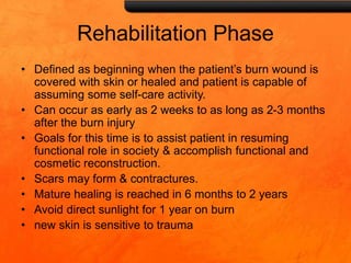 Rehabilitation Phase
• Defined as beginning when the patient’s burn wound is
covered with skin or healed and patient is capable of
assuming some self-care activity.
• Can occur as early as 2 weeks to as long as 2-3 months
after the burn injury
• Goals for this time is to assist patient in resuming
functional role in society & accomplish functional and
cosmetic reconstruction.
• Scars may form & contractures.
• Mature healing is reached in 6 months to 2 years
• Avoid direct sunlight for 1 year on burn
• new skin is sensitive to trauma
 