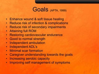Goals (APTA, 1999)
• Enhance wound & soft tissue healing
• Reduce risk of infection & complications
• Reduce risk of secondary impairments
• Attaining full ROM
• Restoring cardiovascular endurance
• Good to normal strength
• Independent ambulation
• Independent ADL’s
• Minimal scar formation
• Caregiver understanding towards the goals
• Increasing aerobic capacity
• Improving self management of symptoms
 