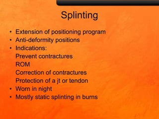 Splinting
• Extension of positioning program
• Anti-deformity positions
• Indications:
Prevent contractures
ROM
Correction of contractures
Protection of a jt or tendon
• Worn in night
• Mostly static splinting in burns
 