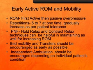 Early Active ROM and Mobility
• ROM- First Active then pasiive overpressure
• Repetitions- 5 to 7 at one time, gradually
increase as per patient tolerance
• PNF- Hold Relax and Contract Relax
techniques can be helpful in maintaining as
well for increasing ROM
• Bed mobility and Transfers should be
encouranged as early as possible.
• Independent Ambulation should be
encouraged depending on individual patient’s
condition
 