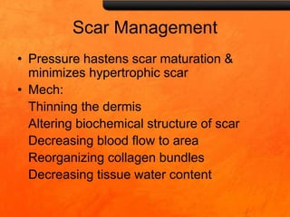 Scar Management
• Pressure hastens scar maturation &
minimizes hypertrophic scar
• Mech:
Thinning the dermis
Altering biochemical structure of scar
Decreasing blood flow to area
Reorganizing collagen bundles
Decreasing tissue water content
 