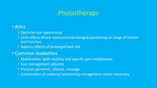 Physiotherapy
• Aims
• Optimise scar appearance
• Limit effects of scar contraction/prolonged positioning on range of motion
and function
• Address effects of prolonged bed rest
• Common modalities
• Mobilisation- both mobility and specific joint mobilisation
• Scar management adjuncts
• Pressure garments, silicone, massage
• Continuation of oedema/ positioning management where necessary
 