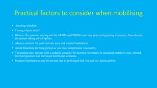 Practical factors to consider when mobilising
• dressing schedule
• Timing of pain relief.
• Observe the patient carrying out the AROM and PROM exercises prior to beginning treatment. Also observe
the patient taking on/off splints.
• Always monitor for post exercise pain and wound breakdown.
• Avoid blanching for long period as you may compromise vascularity.
• The patient may present with a reduced capacity for exercise secondary to increased metabolic rate, altered
thermoregulation and increased nutritional demands.
• Postural hypotension may be present due to prolonged bed rest and low haemoglobin.
 
