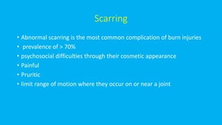 Scarring
• Abnormal scarring is the most common complication of burn injuries
• prevalence of > 70%
• psychosocial difficulties through their cosmetic appearance
• Painful
• Pruritic
• limit range of motion where they occur on or near a joint
 