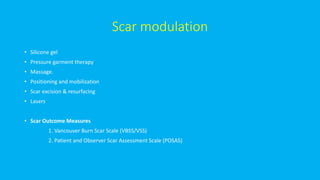 Scar modulation
• Silicone gel
• Pressure garment therapy
• Massage.
• Positioning and mobilization
• Scar excision & resurfacing
• Lasers
• Scar Outcome Measures
1. Vancouver Burn Scar Scale (VBSS/VSS)
2. Patient and Observer Scar Assessment Scale (POSAS)
 