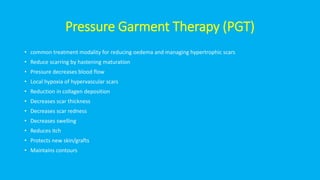 Pressure Garment Therapy (PGT)
• common treatment modality for reducing oedema and managing hypertrophic scars
• Reduce scarring by hastening maturation
• Pressure decreases blood flow
• Local hypoxia of hypervascular scars
• Reduction in collagen deposition
• Decreases scar thickness
• Decreases scar redness
• Decreases swelling
• Reduces itch
• Protects new skin/grafts
• Maintains contours
 