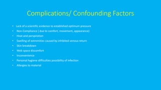 Complications/ Confounding Factors
• Lack of a scientific evidence to established optimum pressure
• Non-Compliance ( due to comfort, movement, appearance)
• Heat and perspiration
• Swelling of extremities caused by inhibited venous return
• Skin breakdown
• Web space discomfort
• Inconvenience
• Personal hygiene difficulties possibility of infection
• Allergies to material
 