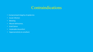 Contraindications
• Compromised integrity of epidermis
• Acute infection
• Bleeding
• Wound dehiscence,
• Graft failure
• Intolerable discomfort
• Hypersensitivity to emollient
 