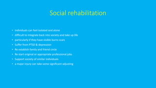 Social rehabilitation
• individuals can feel isolated and alone
• difficult to integrate back into society and take up life
• particularly if they have visible burns scars
• Suffer from PTSD & depression
• Re establish family and friend circle
• Re start original or appropriate professional jobs
• Support society of similar individuals
• a major injury can take some significant adjusting
 
