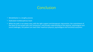 Conclusion
• Rehabilitation is a lengthy process
• Dedicated multidisciplinary team
• While the path is not always easy, with the right support and therapeutic intervention, the commitment of
the team to not accept even one contracture, and provide understanding of the physical, psychological and
social challenges, the patient can reach their maximum physical, psychological and functional outcomes.
 