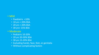 • Mild
• Paediatric <10%
• 10 yrs < 20% BSA
• 20 yrs < 20% BSA
• 30 yrs< 15% BSA
• Moderate
• Pediatric 10-20%
• 20 yrs 20-30% BSA
• 30 yrs 15-20% BSA
• Excluding hands, face, feet, or genitalia
• Without complicating factors
 