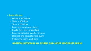 • Severe burns
• Pediatric >10% BSA
• 20yrs > 30% BSA
• 30yrs > 20% BSA
• Burns with respiratory injury
• Hands, face, feet, or genitalia
• Burns complicated by other trauma
• Electrical and deep chemical burns
• Underlying health problems
HOSPITALISATION IN ALL SEVERE AND MOST MODERATE BURNS
 