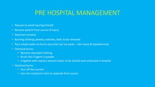 PRE HOSPITAL MANAGEMENT
• Rescuer to avoid injuring himself
• Remove patient from source of injury
• Stop burn process
• Burning clothing; jewelry, watches, belts to be removed
• Pour ample water on burnt area (not ice/ ice packs – skin injury & hypothermia)
• Chemical burns:
• Remove saturated clothing
• Brush skin if agent is powder
• Irrigation with copious amount water to be started and continued in hospital
• Electrical burns:
• Turn off the current
• Use non-conductor item to separate from source
 