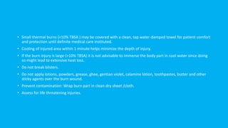 • Small thermal burns (<10% TBSA ) may be covered with a clean, tap water-damped towel for patient comfort
and protection until definite medical care instituted.
• Cooling of injured area within 1 minute helps minimize the depth of injury.
• If the burn injury is large (>10% TBSA) it is not advisable to immerse the body part in cool water since doing
so might lead to extensive heat loss.
• Do not break blisters.
• Do not apply lotions, powders, grease, ghee, gentian violet, calamine lotion, toothpastes, butter and other
sticky agents over the burn wound.
• Prevent contamination: Wrap burn part in clean dry sheet /cloth.
• Assess for life threatening injuries.
 