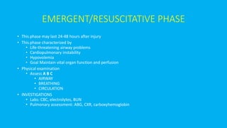 EMERGENT/RESUSCITATIVE PHASE
• This phase may last 24-48 hours after injury
• This phase characterized by
• Life-threatening airway problems
• Cardiopulmonary instability
• Hypovolemia
• Goal Maintain vital organ function and perfusion
• Physical examination
• Assess A B C
• AIRWAY
• BREATHING
• CIRCULATION
• INVESTIGATIONS
• Labs: CBC, electrolytes, BUN
• Pulmonary assessment: ABG, CXR, carboxyhemoglobin
 