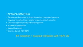 • AIRWAY & BREATHING
• Overt signs and symptoms of airway obstruction- Progressive hoarseness
• Suspected inhalational injury (smoke/ carbon monoxide intoxication)
• Unconscious patient/ rapidly deteriorating patient
• Acute respiratory distress
• Burns of face & neck
• Extensive Burns (> 40% TBSA)
ET intubation + assisted ventilation with 100% O2
 