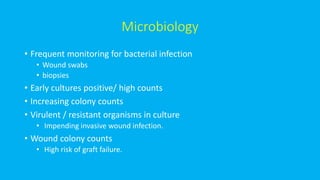 Microbiology
• Frequent monitoring for bacterial infection
• Wound swabs
• biopsies
• Early cultures positive/ high counts
• Increasing colony counts
• Virulent / resistant organisms in culture
• Impending invasive wound infection.
• Wound colony counts
• High risk of graft failure.
 