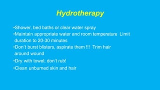 Hydrotherapy
•Shower, bed baths or clear water spray
•Maintain appropriate water and room temperature Limit
duration to 20-30 minutes
•Don’t burst blisters, aspirate them !!! Trim hair
around wound
•Dry with towel; don’t rub!
•Clean unburned skin and hair
 