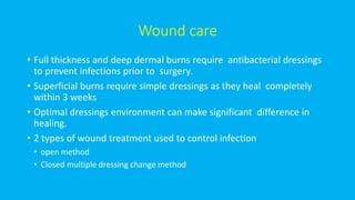 Wound care
• Full thickness and deep dermal burns require antibacterial dressings
to prevent infections prior to surgery.
• Superficial burns require simple dressings as they heal completely
within 3 weeks
• Optimal dressings environment can make significant difference in
healing.
• 2 types of wound treatment used to control infection
• open method
• Closed multiple dressing change method
 